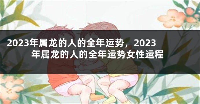 2023年属龙的人的全年运势，2023年属龙的人的全年运势女性运程