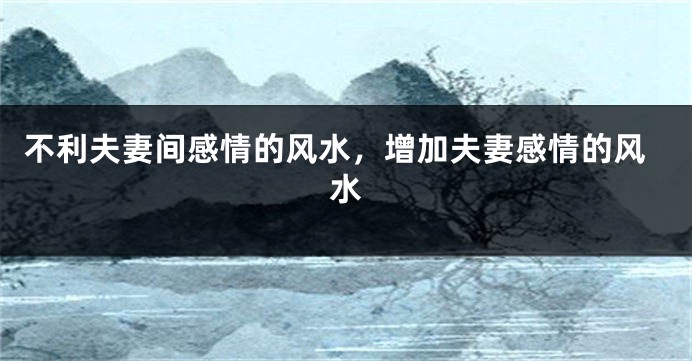 不利夫妻间感情的风水，增加夫妻感情的风水