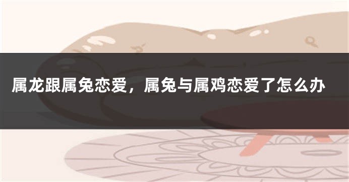 属龙跟属兔恋爱，属兔与属鸡恋爱了怎么办