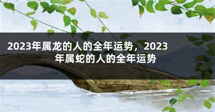 2023年属龙的人的全年运势，2023年属蛇的人的全年运势
