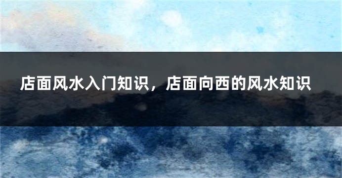 店面风水入门知识，店面向西的风水知识
