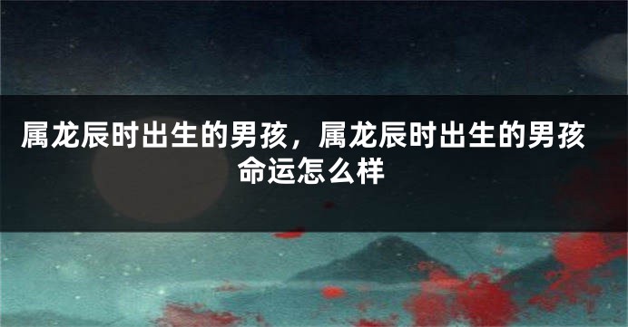 属龙辰时出生的男孩，属龙辰时出生的男孩命运怎么样