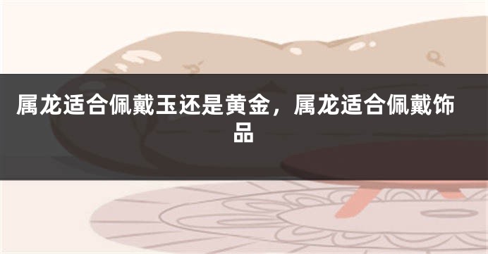 属龙适合佩戴玉还是黄金，属龙适合佩戴饰品