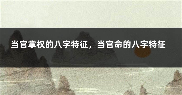 当官掌权的八字特征，当官命的八字特征
