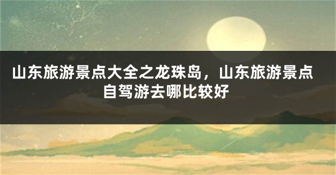 山东旅游景点大全之龙珠岛，山东旅游景点自驾游去哪比较好