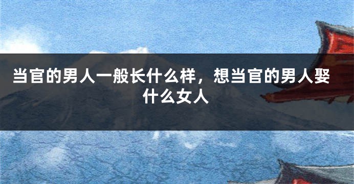 当官的男人一般长什么样，想当官的男人娶什么女人