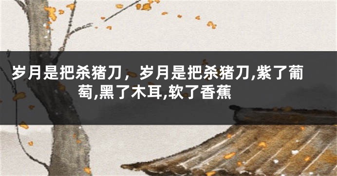 岁月是把杀猪刀，岁月是把杀猪刀,紫了葡萄,黑了木耳,软了香蕉