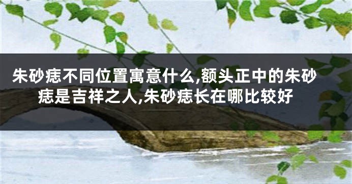 朱砂痣不同位置寓意什么,额头正中的朱砂痣是吉祥之人,朱砂痣长在哪比较好