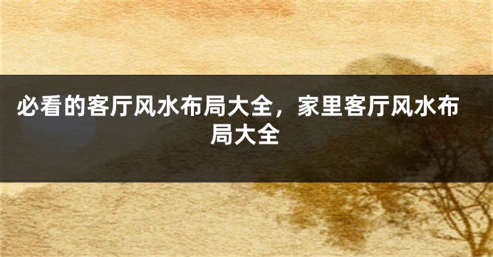必看的客厅风水布局大全，家里客厅风水布局大全
