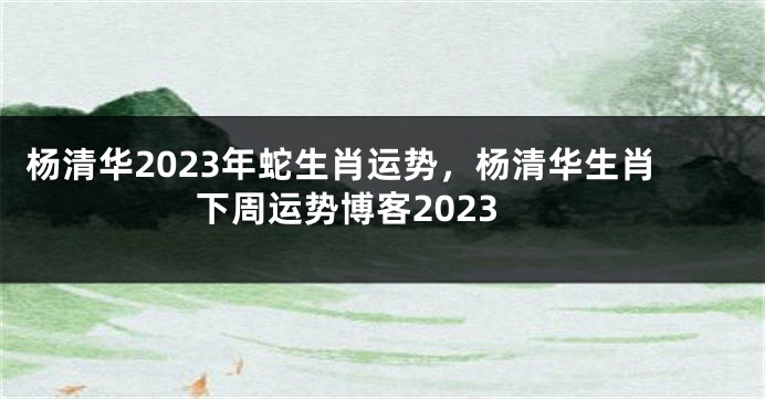 杨清华2023年蛇生肖运势，杨清华生肖下周运势博客2023