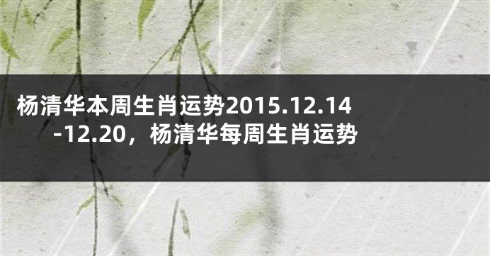 杨清华本周生肖运势2015.12.14-12.20，杨清华每周生肖运势