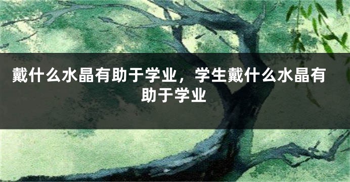 戴什么水晶有助于学业，学生戴什么水晶有助于学业