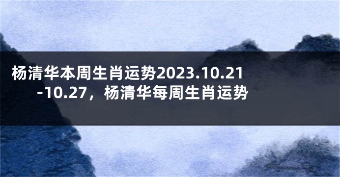 杨清华本周生肖运势2023.10.21-10.27，杨清华每周生肖运势