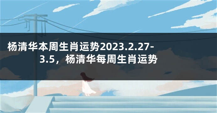 杨清华本周生肖运势2023.2.27-3.5，杨清华每周生肖运势