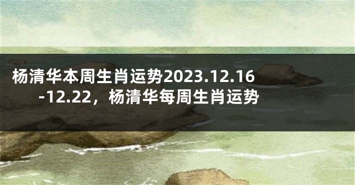 杨清华本周生肖运势2023.12.16-12.22，杨清华每周生肖运势