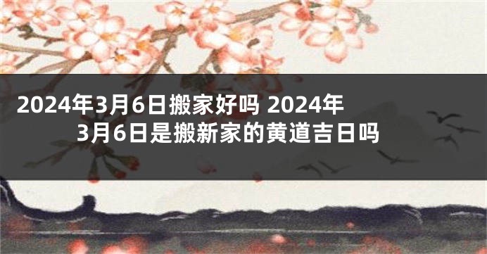 2024年3月6日搬家好吗 2024年3月6日是搬新家的黄道吉日吗