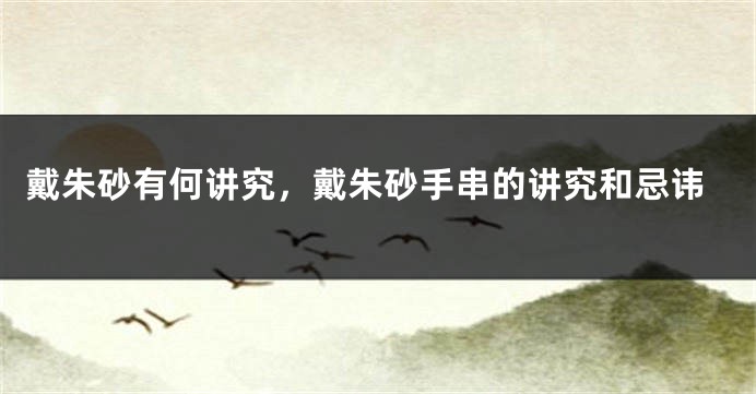 戴朱砂有何讲究，戴朱砂手串的讲究和忌讳