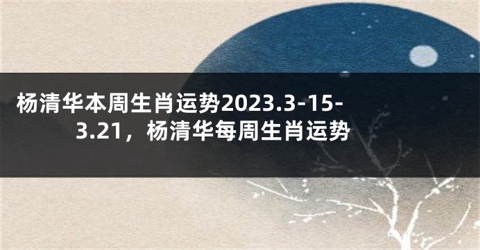 杨清华本周生肖运势2023.3-15-3.21，杨清华每周生肖运势