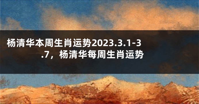 杨清华本周生肖运势2023.3.1-3.7，杨清华每周生肖运势