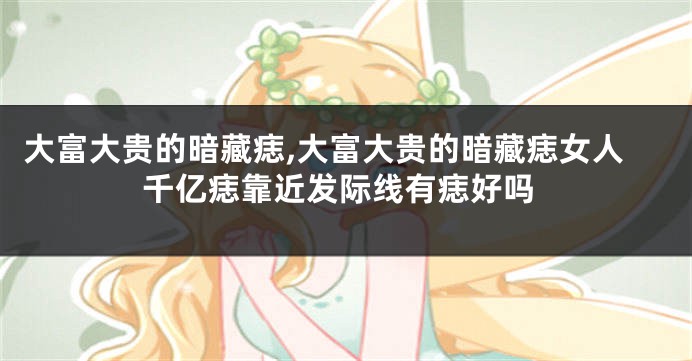 大富大贵的暗藏痣,大富大贵的暗藏痣女人千亿痣靠近发际线有痣好吗