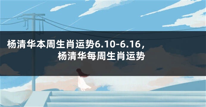杨清华本周生肖运势6.10-6.16，杨清华每周生肖运势