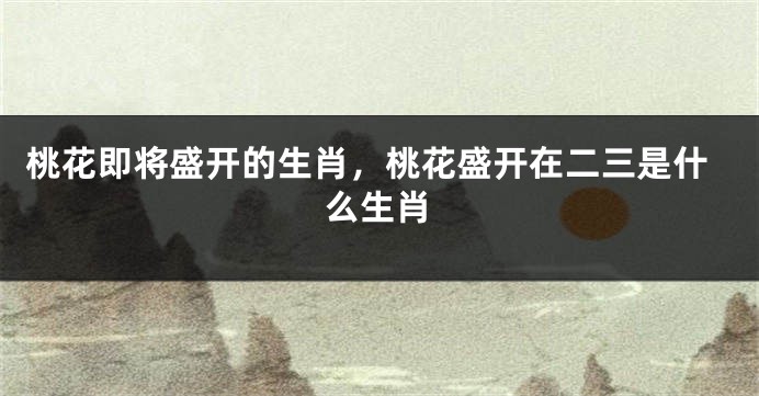 桃花即将盛开的生肖，桃花盛开在二三是什么生肖