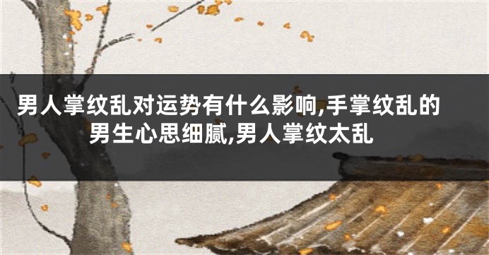 男人掌纹乱对运势有什么影响,手掌纹乱的男生心思细腻,男人掌纹太乱