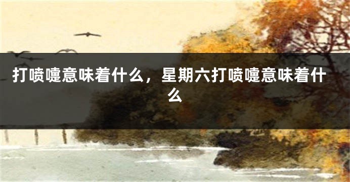 打喷嚏意味着什么，星期六打喷嚏意味着什么