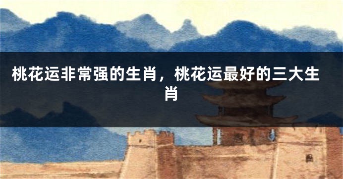 桃花运非常强的生肖，桃花运最好的三大生肖
