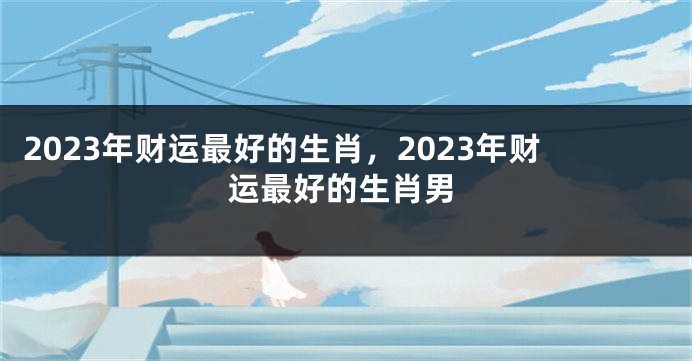 2023年财运最好的生肖，2023年财运最好的生肖男