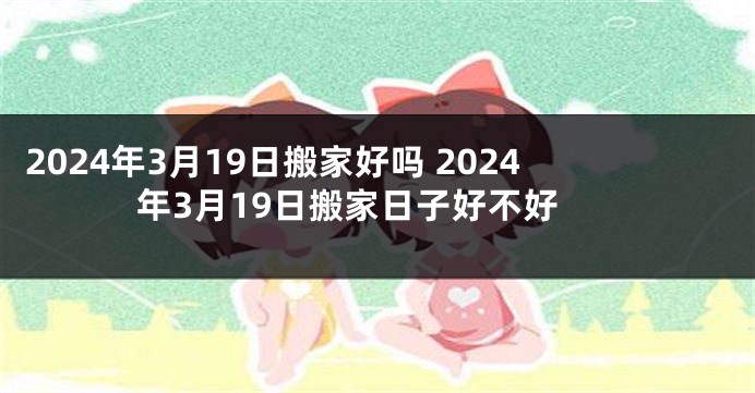 2024年3月19日搬家好吗 2024年3月19日搬家日子好不好