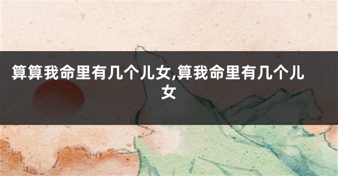 算算我命里有几个儿女,算我命里有几个儿女
