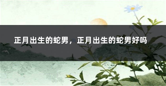 正月出生的蛇男，正月出生的蛇男好吗