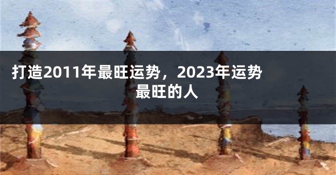 打造2011年最旺运势，2023年运势最旺的人