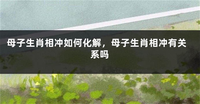 母子生肖相冲如何化解，母子生肖相冲有关系吗
