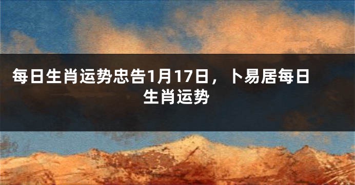 每日生肖运势忠告1月17日，卜易居每日生肖运势