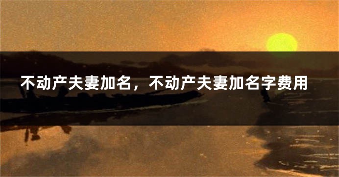 不动产夫妻加名，不动产夫妻加名字费用