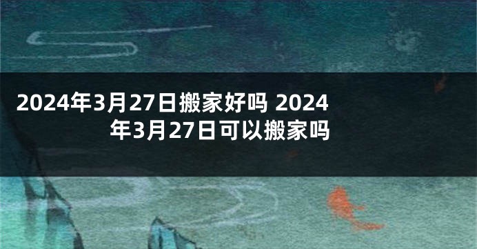 2024年3月27日搬家好吗 2024年3月27日可以搬家吗
