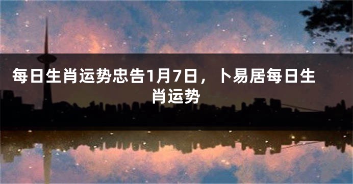 每日生肖运势忠告1月7日，卜易居每日生肖运势