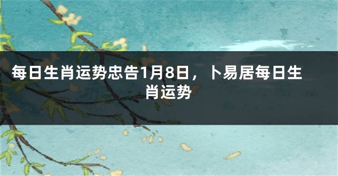 每日生肖运势忠告1月8日，卜易居每日生肖运势