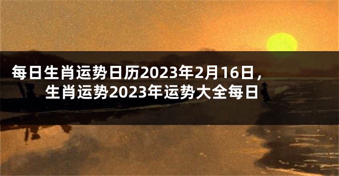 每日生肖运势日历2023年2月16日，生肖运势2023年运势大全每日