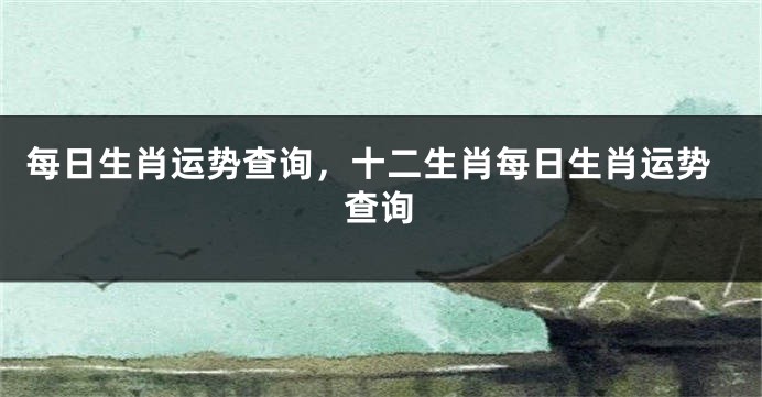 每日生肖运势查询，十二生肖每日生肖运势查询