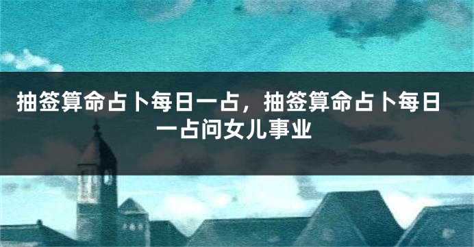 抽签算命占卜每日一占，抽签算命占卜每日一占问女儿事业