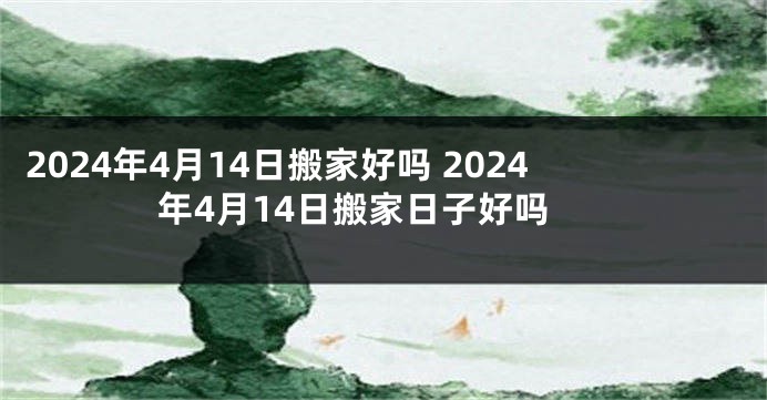 2024年4月14日搬家好吗 2024年4月14日搬家日子好吗
