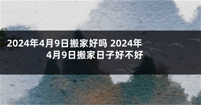 2024年4月9日搬家好吗 2024年4月9日搬家日子好不好