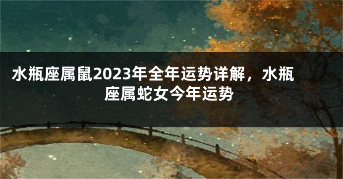 水瓶座属鼠2023年全年运势详解，水瓶座属蛇女今年运势