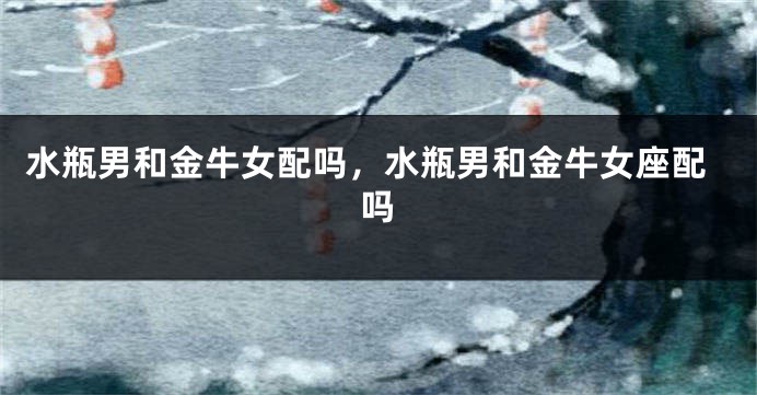 水瓶男和金牛女配吗，水瓶男和金牛女座配吗