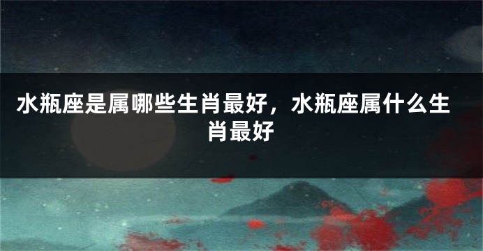 水瓶座是属哪些生肖最好，水瓶座属什么生肖最好