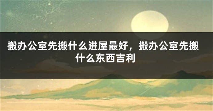 搬办公室先搬什么进屋最好，搬办公室先搬什么东西吉利