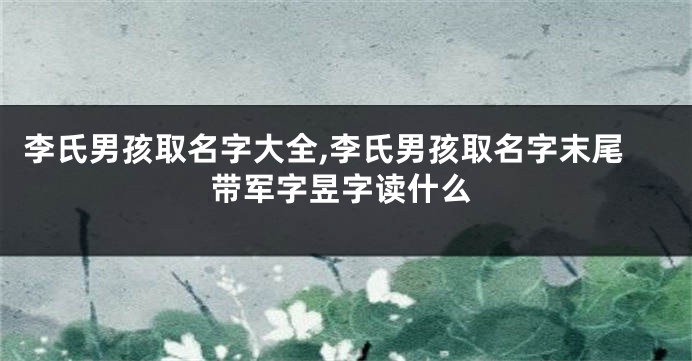 李氏男孩取名字大全,李氏男孩取名字末尾带军字昱字读什么